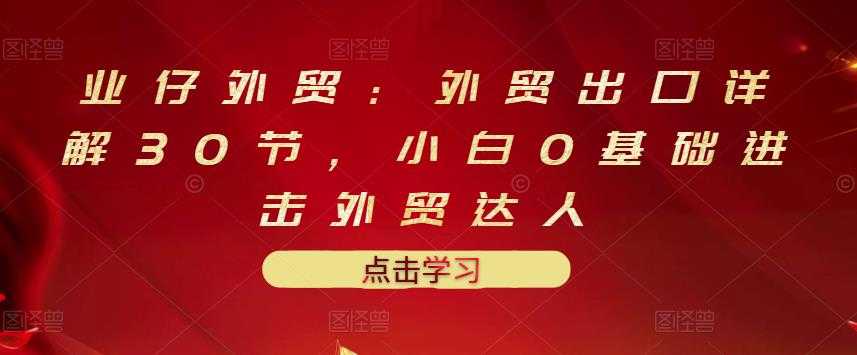 业仔外贸：外贸出口详解30节，小白0基础进击外贸达人 价值666元 - AI 智能探索网-AI 智能探索网