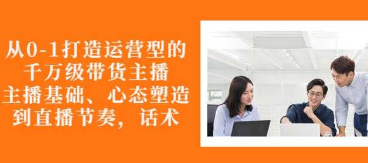 从0-1打造运营型的带货主播：主播基础、心态塑造，能力培养到直播节奏，话术进行全面讲 - AI 智能探索网-AI 智能探索网