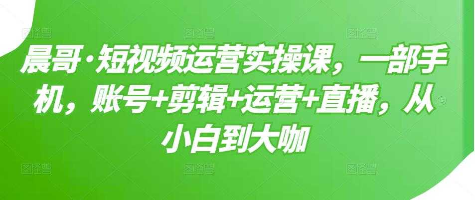 晨哥·短视频运营实操课，一部手机，账号+剪辑+运营+直播，从小白到大咖 - AI 智能探索网-AI 智能探索网