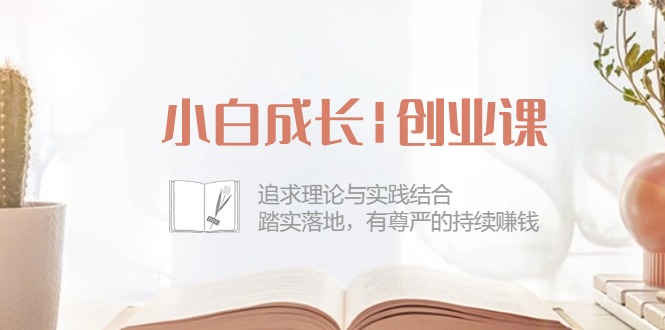 小白成长|创业课：追求理论与实践结合，踏实落地，有尊严的持续赚钱-42节 - AI 智能探索网-AI 智能探索网