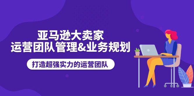 亚马逊大卖家-运营团队管理&业务规划，打造超强实力的运营团队 - AI 智能探索网-AI 智能探索网