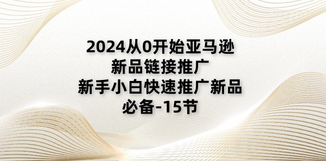 2024从0开始亚马逊新品链接推广，新手小白快速推广新品的必备-15节 - AI 智能探索网-AI 智能探索网