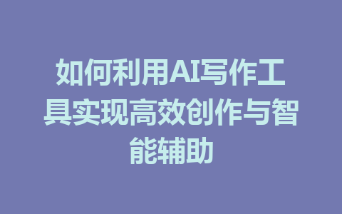 如何利用AI写作工具实现高效创作与智能辅助 - AI 智能探索网-AI 智能探索网