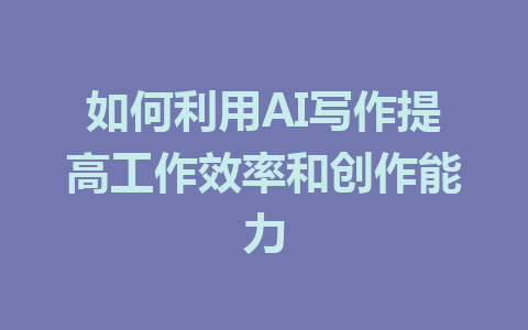 如何利用AI写作提高工作效率和创作能力 - AI 智能探索网-AI 智能探索网