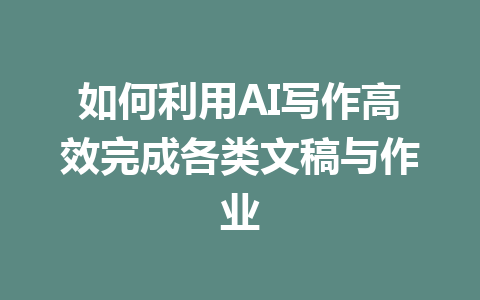 如何利用AI写作高效完成各类文稿与作业 - AI 智能探索网-AI 智能探索网