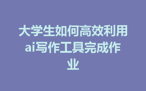 大学生如何高效利用ai写作工具完成作业 - AI 智能探索网-AI 智能探索网