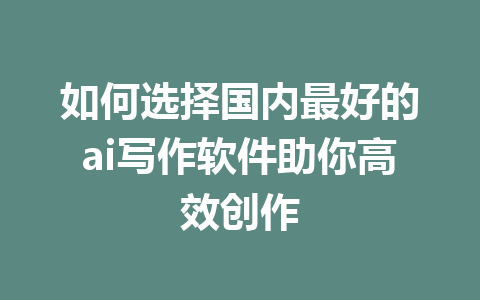 如何选择国内最好的ai写作软件助你高效创作 - AI 智能探索网-AI 智能探索网