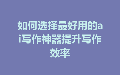 如何选择最好用的ai写作神器提升写作效率 - AI 智能探索网-AI 智能探索网