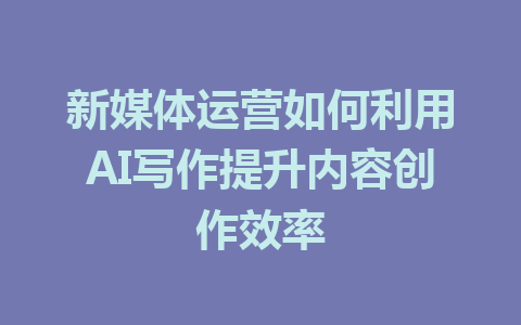 新媒体运营如何利用AI写作提升内容创作效率 - AI 智能探索网-AI 智能探索网