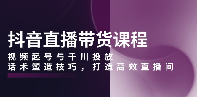 抖音直播带货课程，视频起号与千川投放，话术塑造技巧，打造高效直播间 - AI 智能探索网-AI 智能探索网